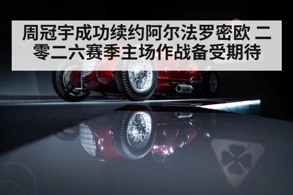 周冠宇成功续约阿尔法罗密欧 二零二六赛季主场作战备受期待